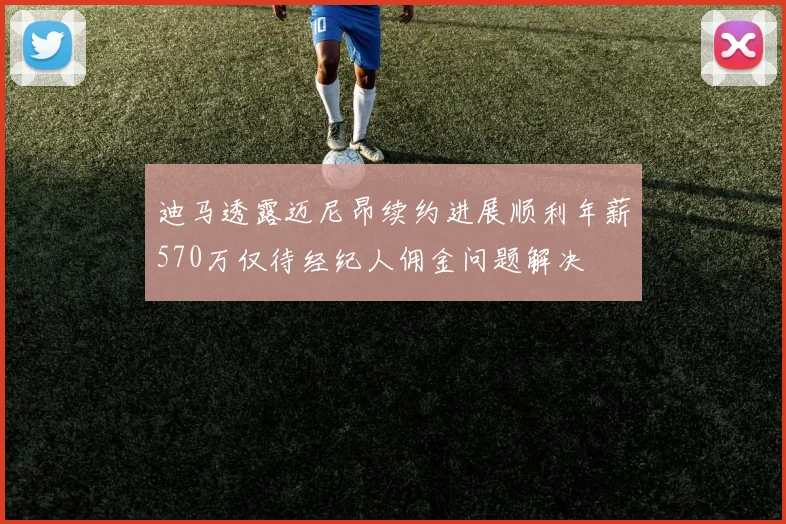 迪马透露迈尼昂续约进展顺利年薪570万仅待经纪人佣金问题解决
