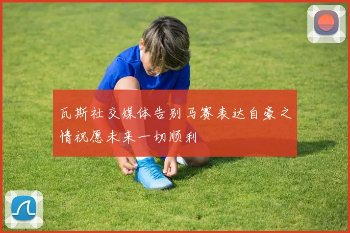 瓦斯社交媒体告别马赛表达自豪之情祝愿未来一切顺利
