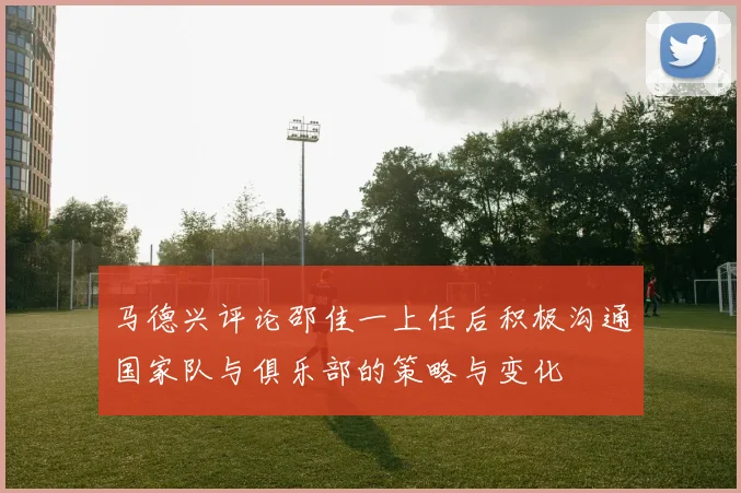 马德兴评论邵佳一上任后积极沟通国家队与俱乐部的策略与变化