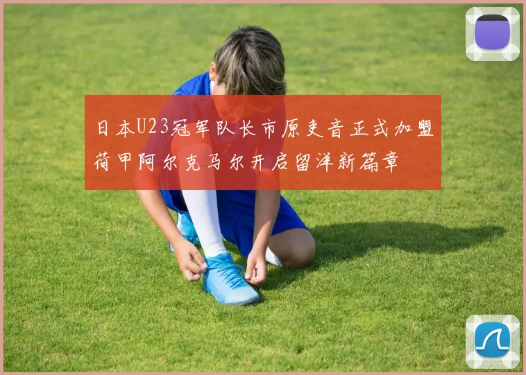 日本U23冠军队长市原吏音正式加盟荷甲阿尔克马尔开启留洋新篇章