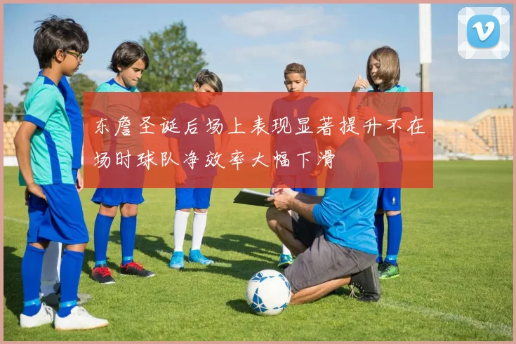 东詹圣诞后场上表现显著提升不在场时球队净效率大幅下滑