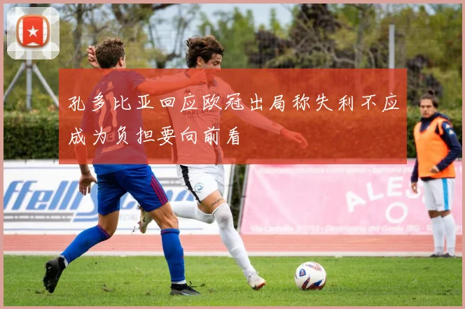 孔多比亚回应欧冠出局称失利不应成为负担要向前看