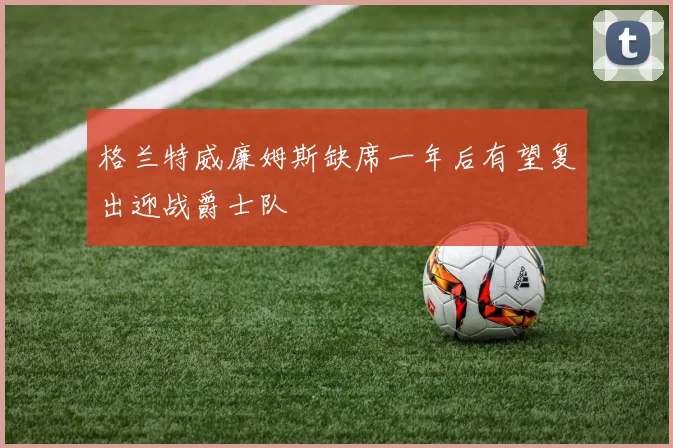 格兰特威廉姆斯缺席一年后有望复出迎战爵士队