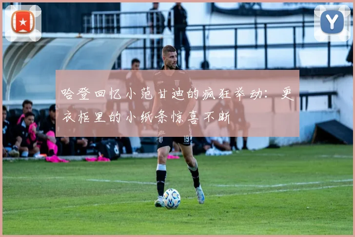 哈登回忆小范甘迪的疯狂举动：更衣柜里的小纸条惊喜不断