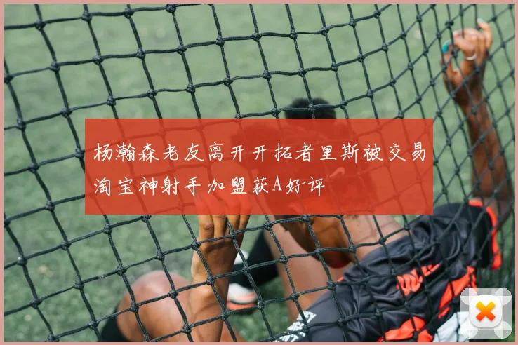 杨瀚森老友离开开拓者里斯被交易淘宝神射手加盟获A好评